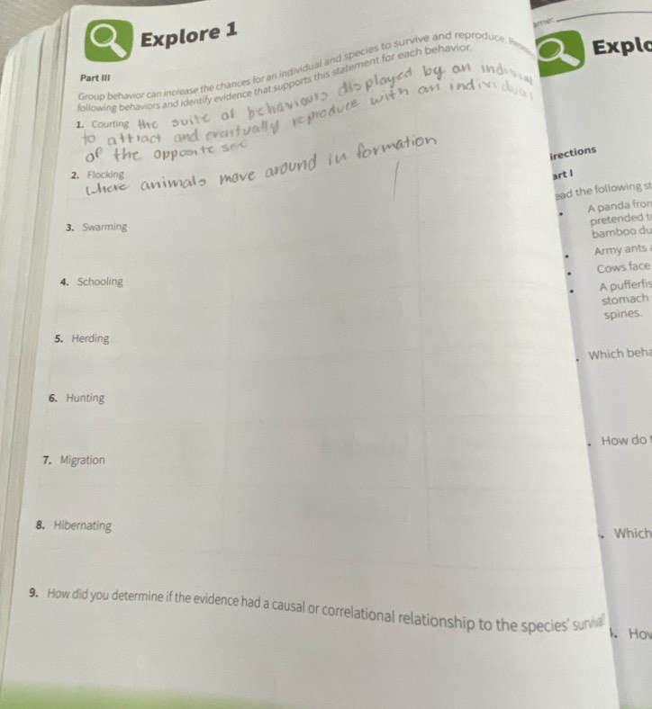 Explore 1 
Explo 
Group behavior can increase the chances for an individual and species to survive and reproduce. Res ame: 
Part III 
following behaviors and identify evidence that supports this statement for each behavior 
1. Courting H 
irections 
2. Flocking art I 
ad the following st 
A panda fron 
pretended t 
3.Swarming 
bamboo du 
Army ants 
Cows face 
4. Schooling 
A pufferfis 
stomach 
spines. 
5. Herding 
Which beha 
6. Hunting 
How do 
7. Migration 
8， Hibernating Which 
9. How did you determine if the evidence had a causal or correlational relationship to the species' suria 
k. Hov
