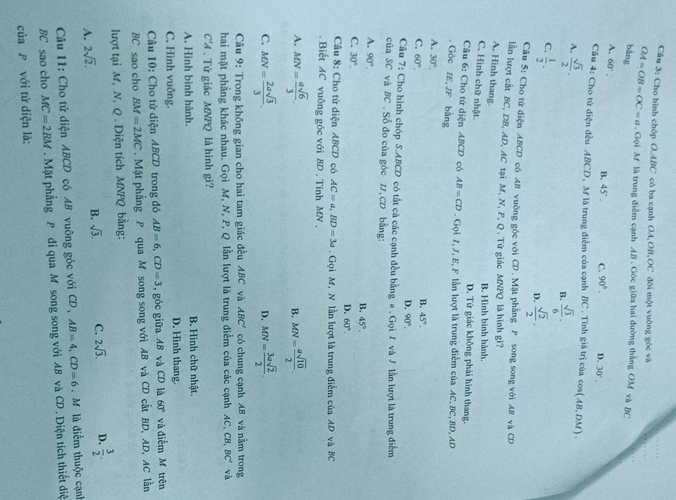 Cho hình chóp O.ABC có ba cạnh OA,OB,OC đôi một vuông góc và
OA=OB=OC=a. Gọi M là trung điểm cạnh AB . Góc giữa hai đường thẳng OM và BC
bàng
A. 60°. B. 45' . C. 90°. D. 30°.
Câu 4: Cho tứ điện đều ABCD、 M là trung điểm của cạnh BC . Tính giá trị của cos (AB,DM).
A.  sqrt(3)/2 .
B.  sqrt(3)/6 .
C.  1/2 .
D.  sqrt(2)/2 .
Câu 5: Cho tử diện ABCD cô AB vuông góc với CD. Mặt phẳng P song song với AB và CD
lần lượt cắt BC, DB, AD, AC tại M, N, P, Q . Tử giác MNPQ là hình gì?
A. Hinh thang.
B. Hình bình hành,
C. Hình chữ nhật D. Tứ giác không phái hình thang.
Cầu 6: Cho tử diện ABCD có AB=CD. Gọi 1, J, E, F lần lượt là trung điểm của AC, BC, BD, AD
. Góc IE,JF bằng
A. 30°.
B. 45°.
C. 60°. D. 90°.
Câu 7: Cho hình chóp S.ABCD có tắt cả các cạnh đều bằng # . Gọi / và J lần lượt là trung điểm
của SC và BC , Số đo của góc IJ,CD bằng:
A. 90°.
B. 45°.
C. 30°.
D. 60°.
Cầu 8: Cho tứ diện ABCD có AC=a,BD=3a.  Gọi M, N lần lượt là trung điểm của AD và BC
Biết AC vuông gốc với BD . Tính MN.
A. MN= asqrt(6)/3 . B. MN= asqrt(10)/2 .
C. MN= 2asqrt(3)/3 . MN= 3asqrt(2)/2 .
D.
Câu 9: Trong không gian cho hai tam giác đều ABC và ABC' có chung cạnh AB và nằm trong
hai mặt phẳng khác nhau. Gọi M, N, P, Q lần lượt là trung điểm của các cạnh AC, CB BC' và
C'A . Tứ giác MNPQ là hình gì?
A. Hình bình hành.  B. Hình chữ nhật.
C. Hình vuông.
D. Hình thang.
Câu 10: Cho tứ diện ABCD trong đó AB=6,CD=3 , góc giữa AB và CD là 60° và điễm M trên
BC sao cho BM=2MC. Mặt phẳng P qua M song song với AB và CD cắt BD, AD, AC lần
lượt tại M, N, Q . Diện tích MNPQ bằng:
A. 2sqrt(2).
B. sqrt(3). C. 2sqrt(3). D.  3/2 .
Câu 11: Cho tứ diện ABCD có AB vuông góc với CD, AB=4,CD=6 Mô là điểm thuộc cạnh
BC sao cho MC=2BM. Mặt phẳng P đi qua M song song với AB và CD . Diện tích thiết diệ
của P với tứ diện là:
