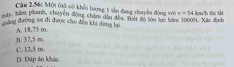 Câu 2.56: Một ôtộ có khối lượng 1 tấn đang chuyển động với v=54km/h thì tắt
máy, hãm phanh, chuyền động chậm dần đều. Biết độ lớn lực hãm 3000N. Xác định
quãng đường xe đi được cho đến khi dừng lại.
A. 18,75 m.
B. 37,5 m.
C. 12,5 m.
D. Đáp án khác.