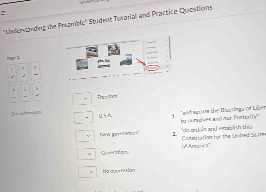 Understan

"Understanding the Preamble" Student Tutorial and Practice Questions
Page 1:
1 2 3
√ √
_
^ 5 6
Freedom
Quiz Information
"and secure the Blessings of Liber
U.S.A. 1.
to ourselves and our Posterity"
New government 2. "do ordain and establish this
Constitution for the United State
of America'
Generations
No oppression