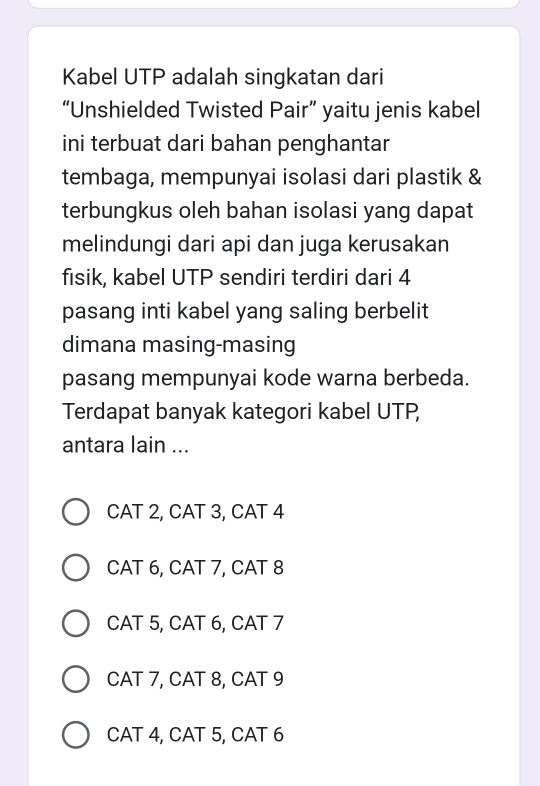 Kabel UTP adalah singkatan dari
“Unshielded Twisted Pair” yaitu jenis kabel
ini terbuat dari bahan penghantar
tembaga, mempunyai isolasi dari plastik &
terbungkus oleh bahan isolasi yang dapat
melindungi dari api dan juga kerusakan
fisik, kabel UTP sendiri terdiri dari 4
pasang inti kabel yang saling berbelit
dimana masing-masing
pasang mempunyai kode warna berbeda.
Terdapat banyak kategori kabel UTP
antara lain ...
CAT 2, CAT 3, CAT 4
CAT 6, CAT 7, CAT 8
CAT 5, CAT 6, CAT 7
CAT 7, CAT 8, CAT 9
CAT 4, CAT 5, CAT 6