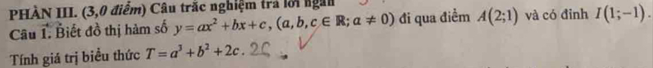 PHÀN III. (3,0 điểm) Câu trắc nghiệm trả lời ngài 
âu 1. Biết đồ thị hàm số y=ax^2+bx+c,(a,b,c∈ R;a!= 0) đi qua điểm A(2;1) và có đỉnh I(1;-1). 
Tính giá trị biểu thức T=a^3+b^2+2c