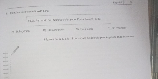 Español 3
5. Identifica el siguiente tipo de ficha
Paso, Fernando del. Notícias del imperio, Diana, México. 1987.
A) Bibliográfica B) Hemerográfica C) De síntesis D) De resumen
Páginas de la 10 a la 14 de la Guía de estudio para ingresar al bachillerato