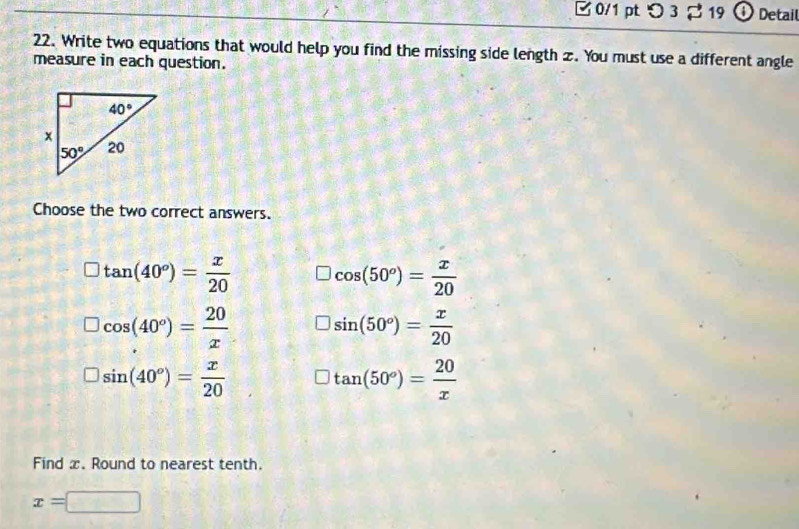 【 0/1 ptつ 3 % 19 0 Detail
22. Write two equations that would help you find the missing side length z. You must use a different angle
measure in each question.
Choose the two correct answers.
tan (40°)= x/20  cos (50°)= x/20 
□ cos (40°)= 20/x 
sin (50°)= x/20 
□ sin (40°)= x/20 
tan (50°)= 20/x 
Find x. Round to nearest tenth.
x=□