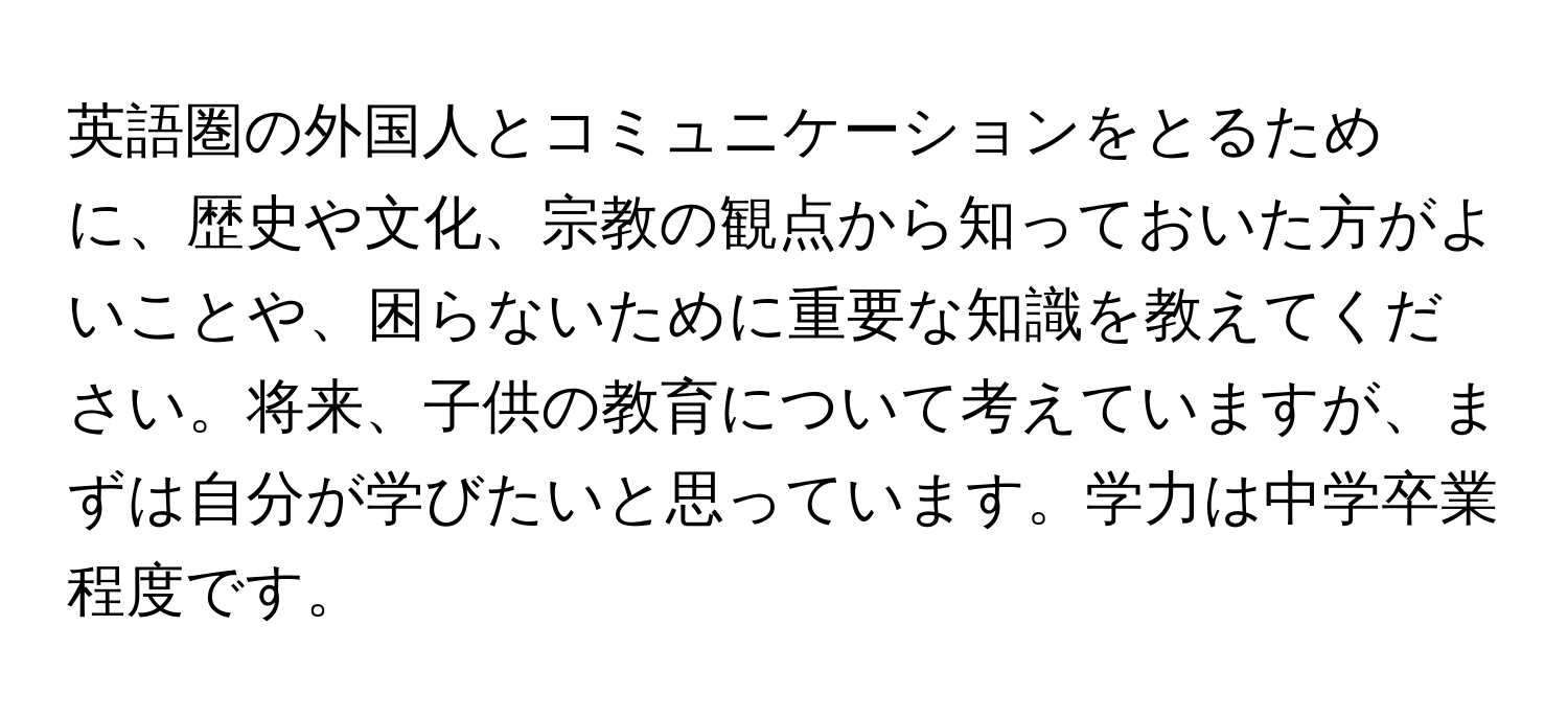 英語圏の外国人とコミュニケーションをとるために、歴史や文化、宗教の観点から知っておいた方がよいことや、困らないために重要な知識を教えてください。将来、子供の教育について考えていますが、まずは自分が学びたいと思っています。学力は中学卒業程度です。