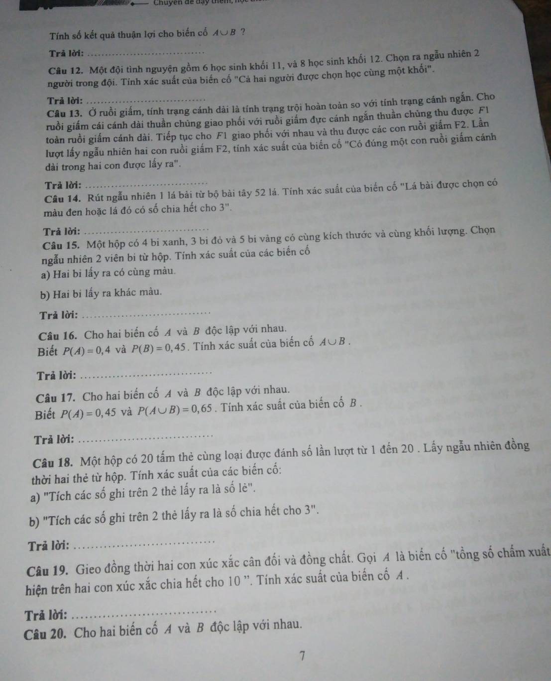 Chuyên đề đạy thêm,
Tính số kết quả thuận lợi cho biến cố A∪B ?
Trả lời:
Câu 12. Một đội tình nguyện gồm 6 học sinh khối 11, và 8 học sinh khối 12. Chọn ra ngẫu nhiên 2
người trong đội. Tính xác suất của biển cố "Cả hai người được chọn học cùng một khối".
Trả lời:_
Câu 13. Ở ruồi giấm, tính trạng cánh dài là tính trạng trội hoàn toàn so với tính trạng cánh ngắn. Cho
ruồi giấm cái cánh dài thuần chủng giao phối với ruồi giẩm đực cánh ngắn thuần chùng thu được Fl
toàn ruồi giấm cánh dài. Tiếp tục cho F1 giao phối với nhau và thu được các con ruồi giấm F2. Lần
lượt lấy ngẫu nhiên hai con ruồi giấm F2, tính xác suất của biến cố "Có đúng một con ruồi giấm cánh
dài trong hai con được lấy ra".
Trả lời:
Câu 14. Rút ngẫu nhiên 1 lá bài từ bộ bài tây 52 lá. Tính xác suất của biển cố "Lá bài được chọn có
màu đen hoặc lá đó có số chia hết cho 3''.
Trả lời:
_
Câu 15. Một hộp có 4 bi xanh, 3 bi đỏ và 5 bi vàng có cùng kích thước và cùng khối lượng. Chọn
ngẫu nhiên 2 viên bi từ hộp. Tính xác suất của các biến cố
a) Hai bi lấy ra có cùng màu.
b) Hai bi lấy ra khác màu.
Trả lời:
_
Câu 16. Cho hai biến cố A và B độc lập với nhau.
Biết P(A)=0,4 và P(B)=0,45. Tính xác suất của biến cố A∪ B.
Trả lời:
_
Câu 17. Cho hai biến cố A và B độc lập với nhau.
Biết P(A)=0,45 và P(A∪ B)=0,65. Tính xác suất của biến cố B .
Trả lời:
_
Câu 18. Một hộp có 20 tấm thẻ cùng loại được đánh số lần lượt từ 1 đến 20 . Lấy ngẫu nhiên đồng
thời hai thẻ từ hộp. Tính xác suất của các biến cố:
a) "Tích các số ghi trên 2 thè lấy ra là số lè".
b) "Tích các số ghi trên 2 thẻ lấy ra là số chia hết cho 3".
Trả lời:
_
Câu 19. Gieo đồng thời hai con xúc xắc cân đối và đồng chất. Gọi A là biến cố "tồng số chấm xuất
hiện trên hai con xúc xắc chia hết cho 10 ''. Tính xác suất của biến cố A .
Trả lời:
_
Câu 20. Cho hai biến cố A và B độc lập với nhau.
1