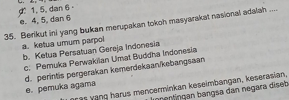 1, 5, dan 6
e. 4, 5, dan 6
35. Berikut ini yang bukan merupakan tokoh masyarakat nasional adalah ....
a. ketua umum parpol
b. Ketua Persatuan Gereja Indonesia
c: Pemuka Perwakilan Umat Buddha Indonesia
d. perintis pergerakan kemerdekaan/kebangsaan
as vang harus mencerminkan keseimbangan, keserasian,
e. pemuka agama
rçentingan bangsa dan negara diseb