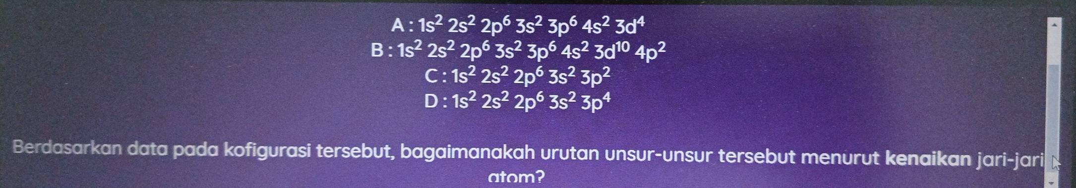 A:1s^22s^22p^63s^23p^64s^23d^4
B:1s^22s^22p^63s^23p^64s^23d^(10)4p^2
C:1s^22s^22p^63s^23p^2
D:1s^22s^22p^63s^23p^4
Berdasarkan data pada kofigurasi tersebut, bagaimanakah urutan unsur-unsur tersebut menurut kenaikan jari-jari x
atom?