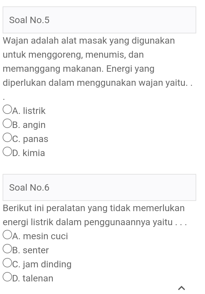 Soal No.5
Wajan adalah alat masak yang digunakan
untuk menggoreng, menumis, dan
memanggang makanan. Energi yang
diperlukan dalam menggunakan wajan yaitu. .
A. listrik
B. angin
C. panas
D. kimia
Soal No.6
Berikut ini peralatan yang tidak memerlukan
energi listrik dalam penggunaannya yaitu . . .
A. mesin cuci
B. senter
C. jam dinding
D. talenan