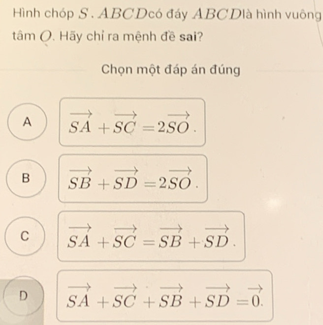 Hình chóp S . ABCDcó đáy ABCDlà hình vuông
tâm (. Hãy chỉ ra mệnh đề sai?
Chọn một đáp án đúng
A vector SA+vector SC=2vector SO.
B vector SB+vector SD=2vector SO.
C vector SA+vector SC=vector SB+vector SD.
D vector SA+vector SC+vector SB+vector SD=vector 0.