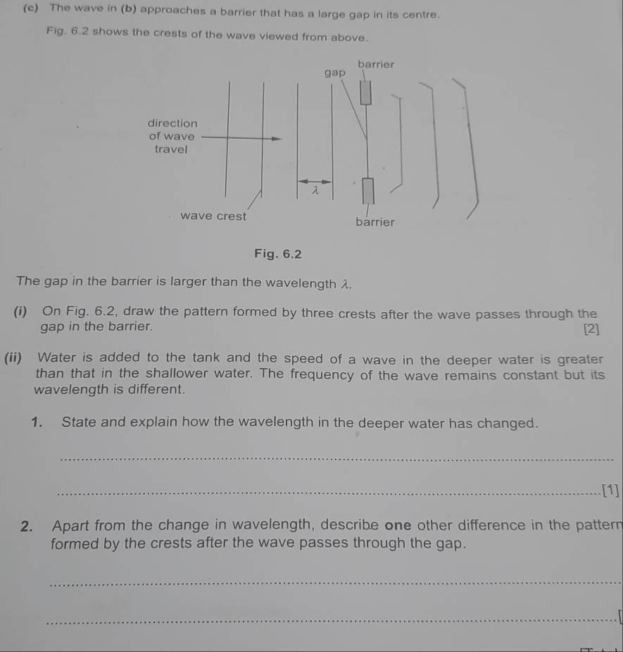 The wave in (b) approaches a barrier that has a large gap in its centre. 
Fig. 6.2 shows the crests of the wave viewed from above. 
The gap in the barrier is larger than the wavelength λ. 
(i) On Fig. 6.2, draw the pattern formed by three crests after the wave passes through the 
gap in the barrier. [2] 
(ii) Water is added to the tank and the speed of a wave in the deeper water is greater 
than that in the shallower water. The frequency of the wave remains constant but its 
wavelength is different. 
1. State and explain how the wavelength in the deeper water has changed. 
_ 
_[1] 
2. Apart from the change in wavelength, describe one other difference in the pattern 
formed by the crests after the wave passes through the gap. 
_ 
_