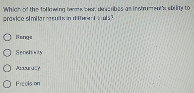 Which of the following terms best describes an instrument's ability to
provide similar results in different trials?
Range
Sensitivity
Accuracy
Precision