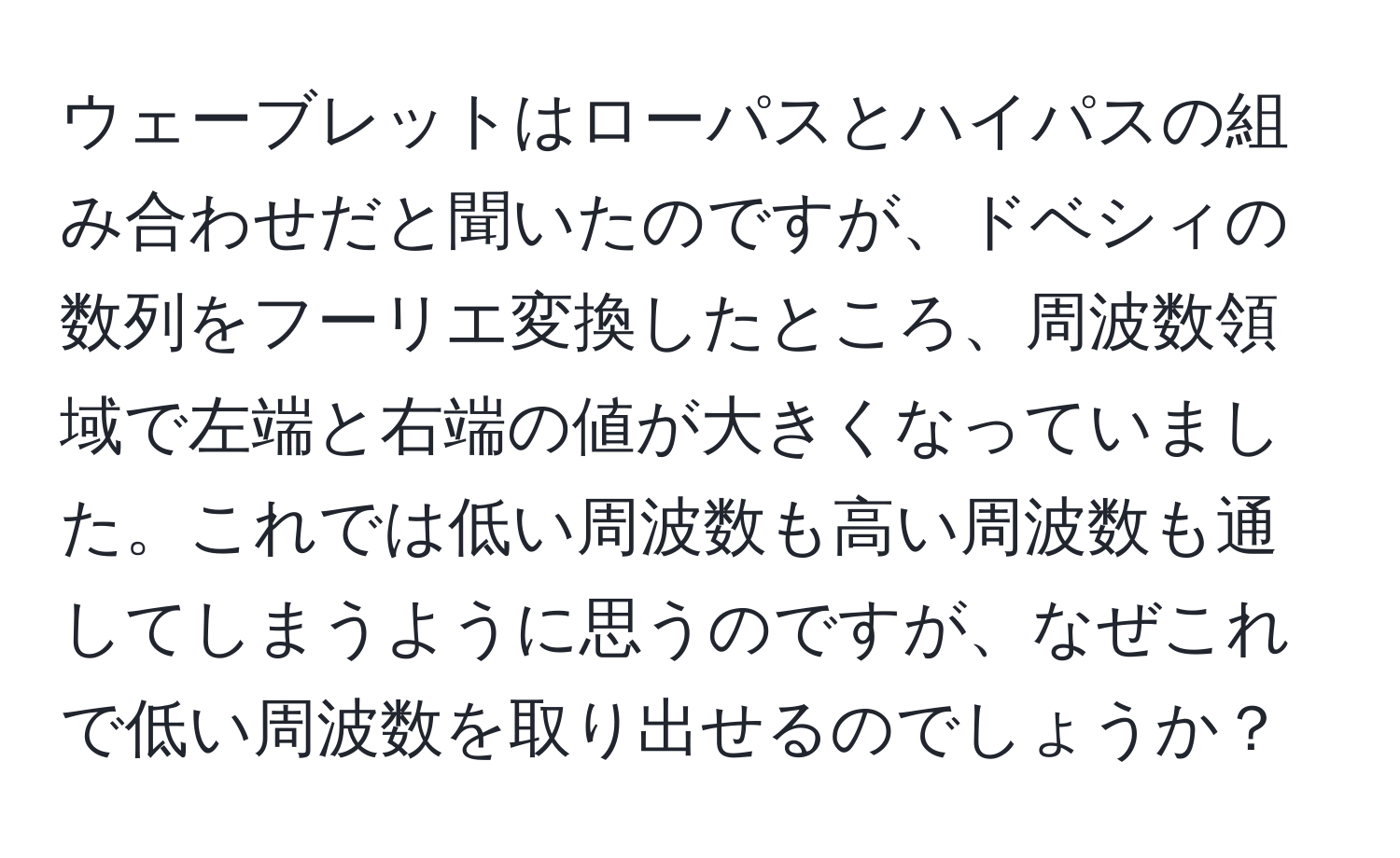 ウェーブレットはローパスとハイパスの組み合わせだと聞いたのですが、ドベシィの数列をフーリエ変換したところ、周波数領域で左端と右端の値が大きくなっていました。これでは低い周波数も高い周波数も通してしまうように思うのですが、なぜこれで低い周波数を取り出せるのでしょうか？