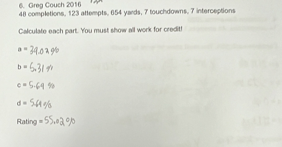 Greg Couch 2016
48 completions, 123 attempts, 654 yards, 7 touchdowns, 7 interceptions
Calculate each part. You must show all work for credit!
a=
b=
c=
d=
Rating =