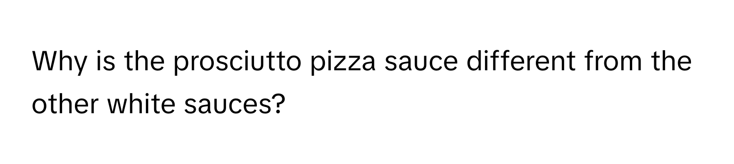 Why is the prosciutto pizza sauce different from the other white sauces?