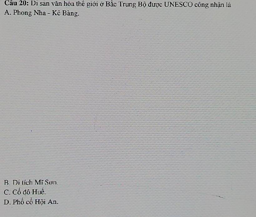 Cầu 20: Di san văn hóa thể giới ở Bắc Trung Bộ được UNESCO công nhận là
A. Phong Nha - Kẻ Bàng.
B. Di tích Mĩ Sơn.
C. Cố đô Huế.
D. Phố cổ Hội An.