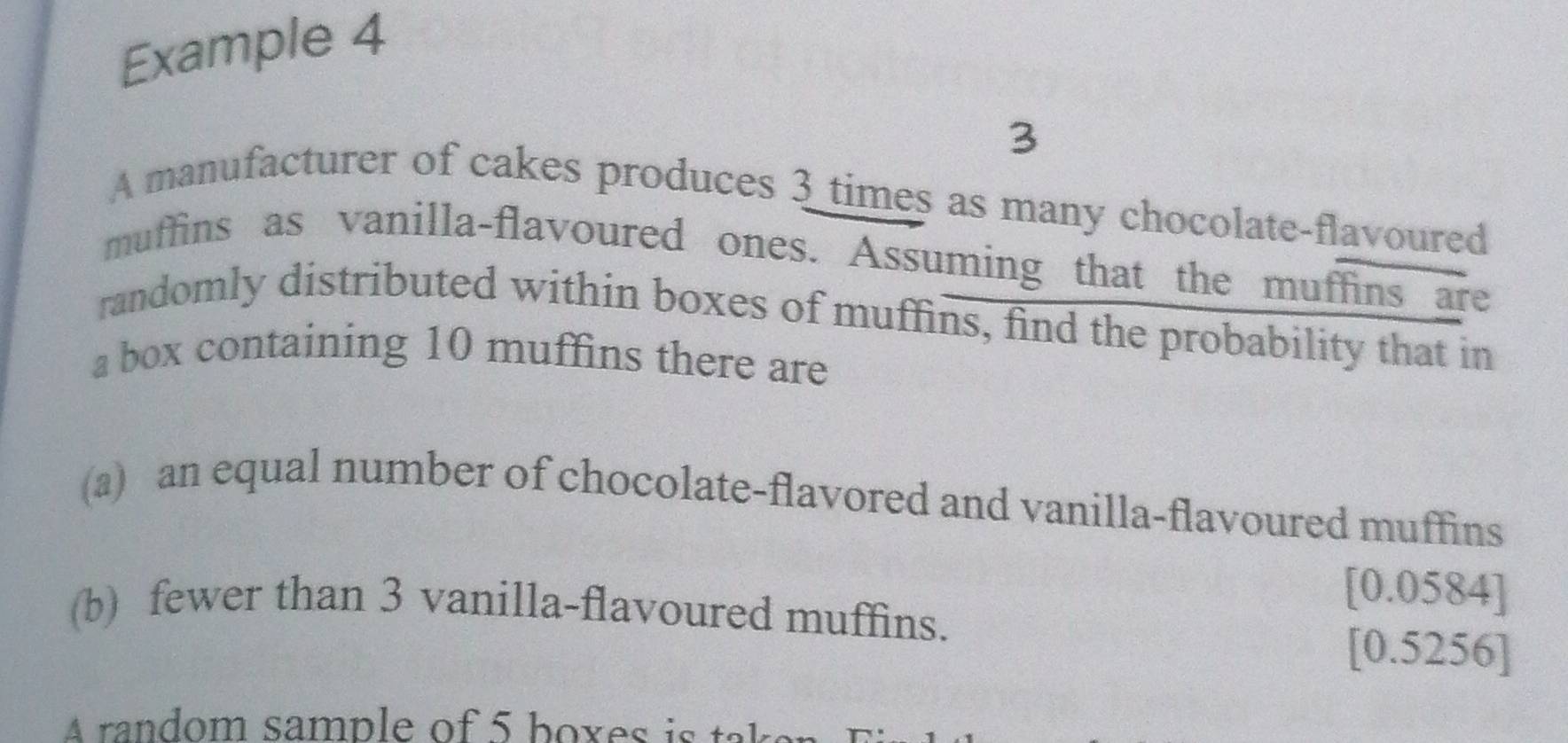 Example 4 
3 
A manufacturer of cakes produces 3 times as many chocolate-flavoured 
muffins as vanilla-flavoured ones. Assuming that the muffins are 
randomly distributed within boxes of muffins, find the probability that in 
a box containing 10 muffins there are 
(a) an equal number of chocolate-flavored and vanilla-flavoured muffins 
[ 0.0584 ] 
(b) fewer than 3 vanilla-flavoured muffins. 
[ 0.5256 ] 
A random sample of 5 boxes is tak