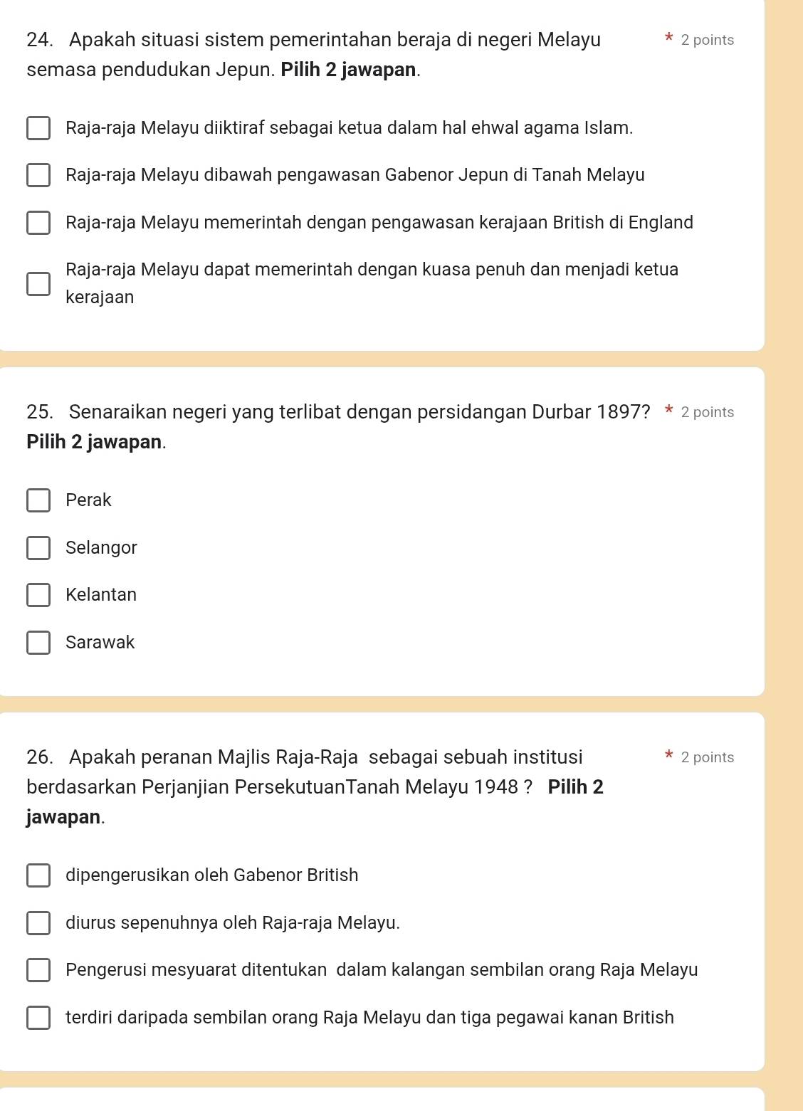 Apakah situasi sistem pemerintahan beraja di negeri Melayu 2 points
semasa pendudukan Jepun. Pilih 2 jawapan.
Raja-raja Melayu diiktiraf sebagai ketua dalam hal ehwal agama Islam.
Raja-raja Melayu dibawah pengawasan Gabenor Jepun di Tanah Melayu
Raja-raja Melayu memerintah dengan pengawasan kerajaan British di England
Raja-raja Melayu dapat memerintah dengan kuasa penuh dan menjadi ketua
kerajaan
25. Senaraikan negeri yang terlibat dengan persidangan Durbar 1897? * 2 points
Pilih 2 jawapan.
Perak
Selangor
Kelantan
Sarawak
26. Apakah peranan Majlis Raja-Raja sebagai sebuah institusi 2 points
berdasarkan Perjanjian PersekutuanTanah Melayu 1948 ? Pilih 2
jawapan.
dipengerusikan oleh Gabenor British
diurus sepenuhnya oleh Raja-raja Melayu.
Pengerusi mesyuarat ditentukan dalam kalangan sembilan orang Raja Melayu
terdiri daripada sembilan orang Raja Melayu dan tiga pegawai kanan British