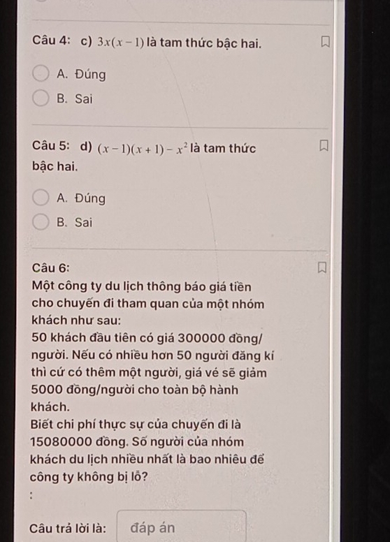 3x(x-1) là tam thức bậc hai.
A. Đúng
B. Sai
Câu 5: d) (x-1)(x+1)-x^2 là tam thức
bậc hai.
A. Đúng
B. Sai
Câu 6:
Một công ty du lịch thông báo giá tiền
cho chuyến đi tham quan của một nhóm
khách như sau:
50 khách đầu tiên có giá 300000 đồng/
người. Nếu có nhiều hơn 50 người đăng kí
thì cứ có thêm một người, giá vé sẽ giảm
5000 đồng/người cho toàn bộ hành
khách.
Biết chi phí thực sự của chuyến đi là
15080000 đồng. Số người của nhóm
khách du lịch nhiều nhất là bao nhiêu để
công ty không bị lỗ?
Câu trả lời là: đáp án