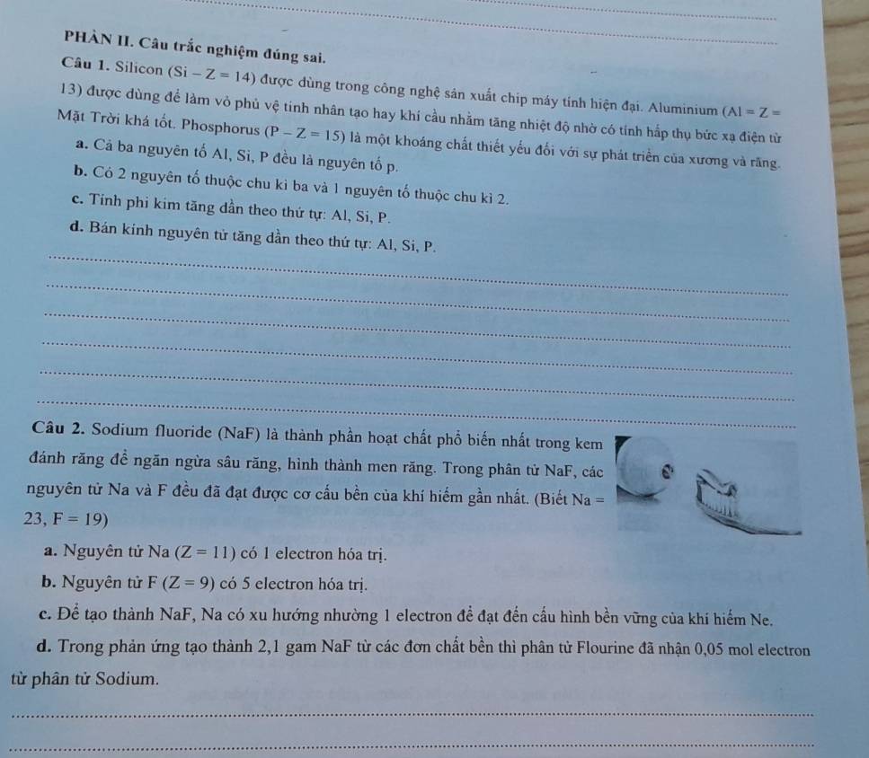 PHÀN II. Câu trắc nghiệm đúng sai.
Câu 1. Silicon (Si -Z=14) được dùng trong công nghệ sản xuất chip máy tính hiện đại. Aluminium (AI=Z=
13) được dùng để làm vỏ phủ vệ tinh nhân tạo hay khí cầu nhằm tăng nhiệt độ nhờ có tính hắp thụ bức xạ điện từ
Mặt Trời khá tốt. Phosphorus (P-Z=15) là một khoáng chất thiết yếu đối với sự phát triển của xương và răng.
a. Cả ba nguyên tố Al, Si, P đều là nguyên tố p.
b. Có 2 nguyên tố thuộc chu kì ba và 1 nguyên tố thuộc chu kì 2.
c. Tinh phi kim tăng dần theo thứ tự: Al, Si, P.
_
d. Bán kinh nguyên tử tăng dần theo thứ tự: Al, Si, P.
_
_
_
_
_
Câu 2. Sodium fluoride (NaF) là thành phần hoạt chất phổ biến nhất trong kem
đánh răng đề ngăn ngừa sâu răng, hình thành men răng. Trong phân từ NaF, các
nguyên tử Na và F đều đã đạt được cơ cấu bền của khí hiếm gần nhất. (Biết Na=
23, F=19)
a. Nguyên tử Na (Z=11) có 1 electron hóa trị.
b. Nguyên tử F(Z=9) có 5 electron hóa trị.
c. Để tạo thành NaF, Na có xu hướng nhường 1 electron để đạt đến cấu hình bền vững của khí hiểm Ne.
d. Trong phản ứng tạo thành 2,1 gam NaF từ các đơn chất bền thì phân tử Flourine đã nhận 0,05 mol electron
từ phân tử Sodium.
_
_