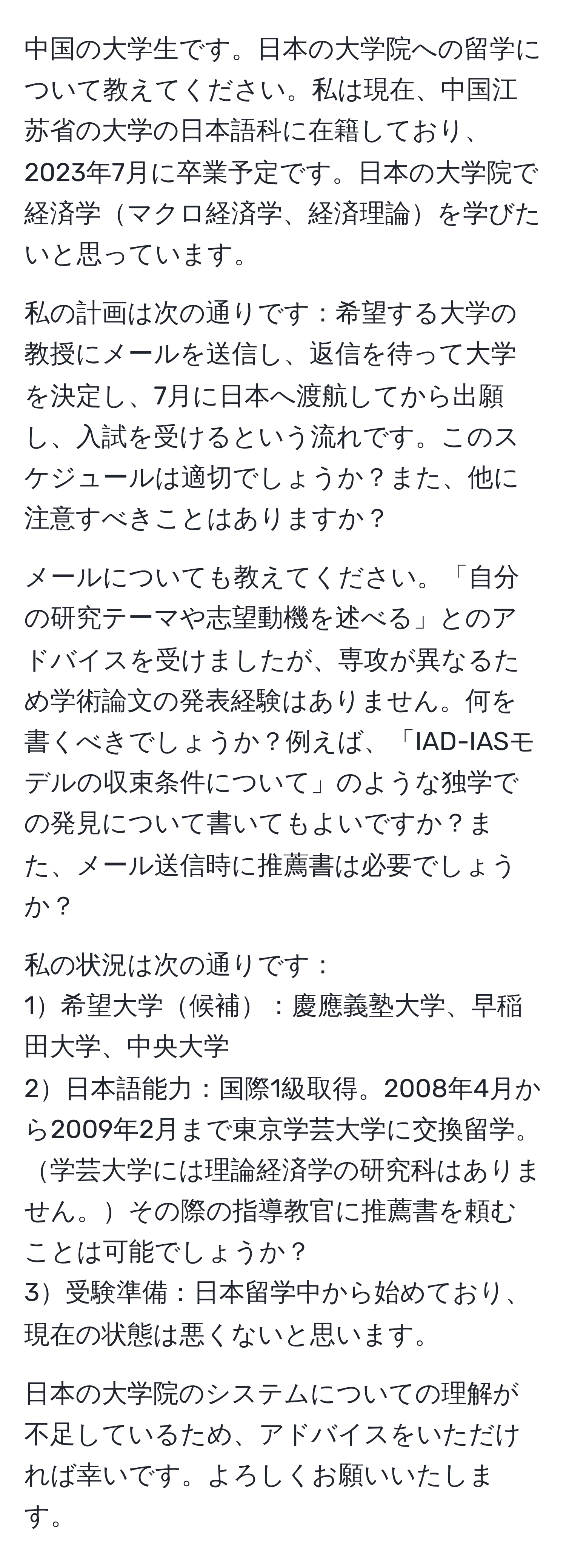 中国の大学生です。日本の大学院への留学について教えてください。私は現在、中国江苏省の大学の日本語科に在籍しており、2023年7月に卒業予定です。日本の大学院で経済学マクロ経済学、経済理論を学びたいと思っています。

私の計画は次の通りです：希望する大学の教授にメールを送信し、返信を待って大学を決定し、7月に日本へ渡航してから出願し、入試を受けるという流れです。このスケジュールは適切でしょうか？また、他に注意すべきことはありますか？

メールについても教えてください。「自分の研究テーマや志望動機を述べる」とのアドバイスを受けましたが、専攻が異なるため学術論文の発表経験はありません。何を書くべきでしょうか？例えば、「IAD-IASモデルの収束条件について」のような独学での発見について書いてもよいですか？また、メール送信時に推薦書は必要でしょうか？

私の状況は次の通りです：
1希望大学候補：慶應義塾大学、早稲田大学、中央大学
2日本語能力：国際1級取得。2008年4月から2009年2月まで東京学芸大学に交換留学。学芸大学には理論経済学の研究科はありません。その際の指導教官に推薦書を頼むことは可能でしょうか？
3受験準備：日本留学中から始めており、現在の状態は悪くないと思います。

日本の大学院のシステムについての理解が不足しているため、アドバイスをいただければ幸いです。よろしくお願いいたします。