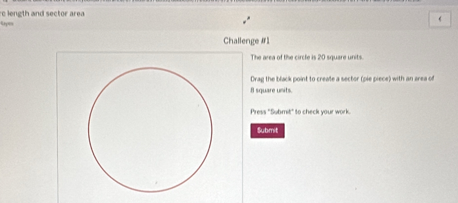 re length and sector area 
Layes 
Challenge #1 
The area of the circle is 20 square units. 
Drag the black point to create a sector (pie piece) with an area of
8 square units. 
Press "Submit" to check your work. 
Submit