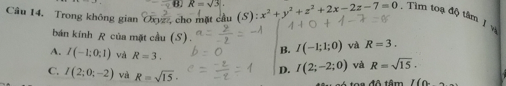 B. R=sqrt(3)
Câu 14. Trong không gian Oxyz , cho mặt cầu (S): x^2+y^2+z^2+2x-2z-7=0. Tìm toạ độ tâm J và
bán kính R của mặt cầu (S). và R=3.
A. I(-1;0;1) và R=3.
B. I(-1;1;0)
C. I(2;0;-2) và R=sqrt(15)·
D. I(2;-2;0) và R=sqrt(15). 
đô tâm I(0