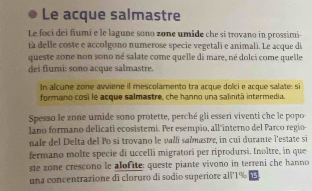 Le acque salmastre 
Le foci dei fiumi e le lagune sono zone umide che si trovano in prossimi- 
tà delle coste e accolgono numerose specie vegetali e animali. Le acque di 
queste zone non sono né salate come quelle di mare, né dolci come quelle 
dei fiumi: sono acque salmastre. 
In alcune zone avviene il mescolamento tra acque dolci e acque salate: si 
formano cosí le acque salmastre, che hanno una salinità intermedia. 
Spesso le zone umide sono protette, perché gli esserì viventi che le popo- 
lano formano delicati ecosistemi. Per esempio, all’interno del Parco regio- 
nale del Delta del Po si trovano le valli salmastre, in cui durante l’estate si 
fermano molte specie di uccelli migratori per riprodursi. Inoltre, in que- 
ste zone crescono le alofite: queste piante vivono in terreni che hanno 
una concentrazione di cloruro di sodio superiore all’ 1% 1