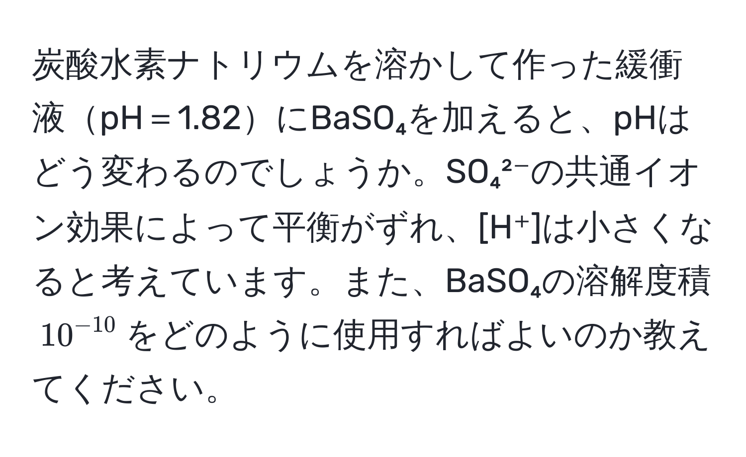 炭酸水素ナトリウムを溶かして作った緩衝液pH＝1.82にBaSO₄を加えると、pHはどう変わるのでしょうか。SO₄²⁻の共通イオン効果によって平衡がずれ、[H⁺]は小さくなると考えています。また、BaSO₄の溶解度積$10^(-10)$をどのように使用すればよいのか教えてください。