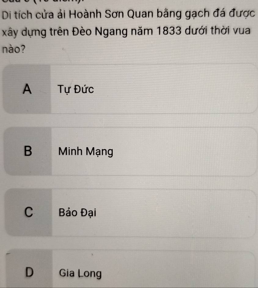 Di tích cửa ải Hoành Sơn Quan bằng gạch đá được
xây dựng trên Đèo Ngang năm 1833 dưới thời vua
nào?
A Tự Đức
B Minh Mạng
C Bảo Đại
D Gia Long