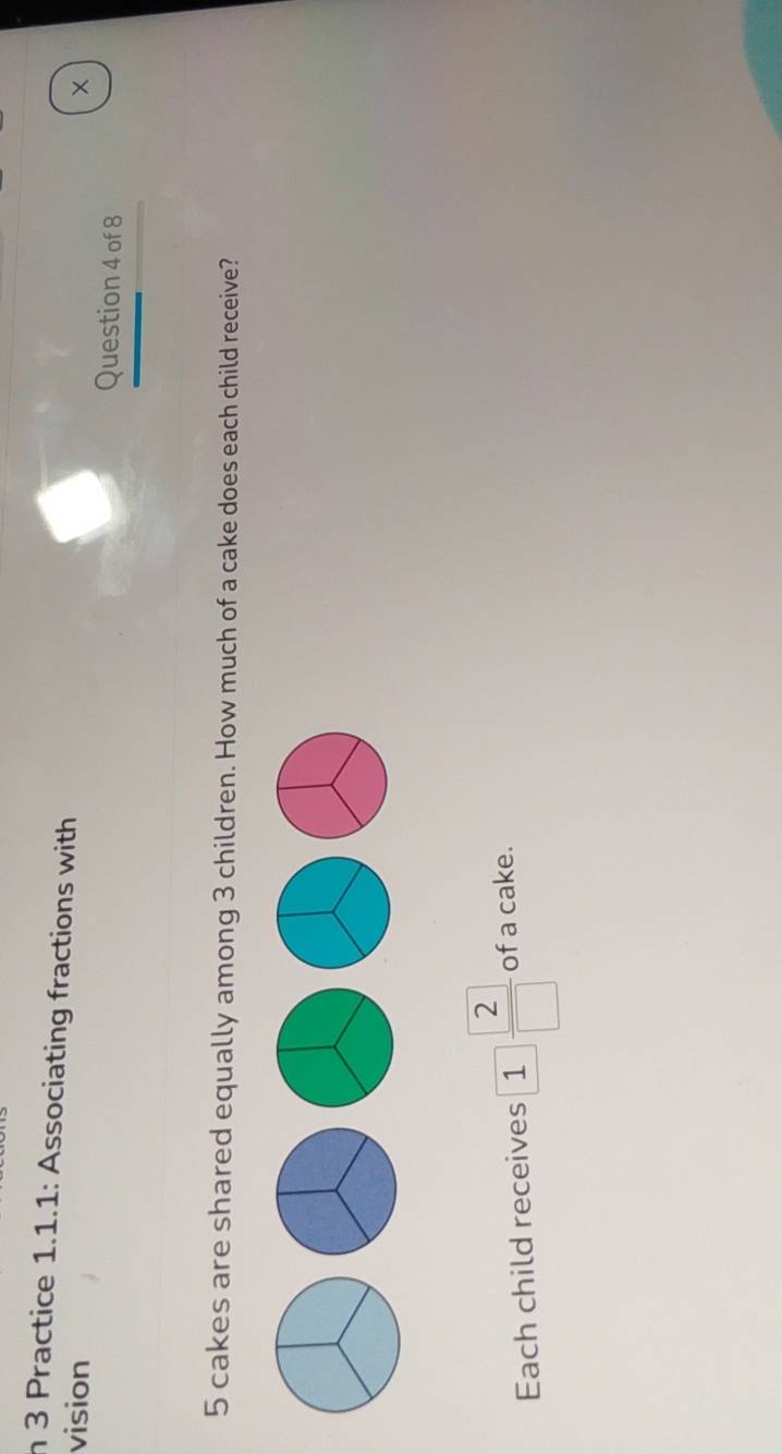 Practice 1.1.1: Associating fractions with 
vision × 
Question 4 of 8
5 cakes are shared equally among 3 children. How much of a cake does each child receive? 
Each child receives 1 2/□   of a cake.