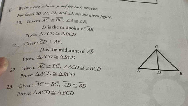 Write a two-column proof for each exercise. 
For items 20, 21, 22, and 23, use the given figure. 
20. Given: overline AC≌ overline BC, ∠ A≌ ∠ B,
D is the midpoint of overline AB. 
Prove: △ ACD≌ △ BCD
21. Given: overline CD⊥ overline AB,
D is the midpoint of overline AB. 
Prove: △ ACD≌ △ BCD
22. Given: overline AC≌ overline BC, ∠ ACD≌ ∠ BCD
Prove: △ ACD≌ △ BCD
23. Given: overline AC≌ overline BC, overline AD≌ overline BD
Prove: △ ACD≌ △ BCD