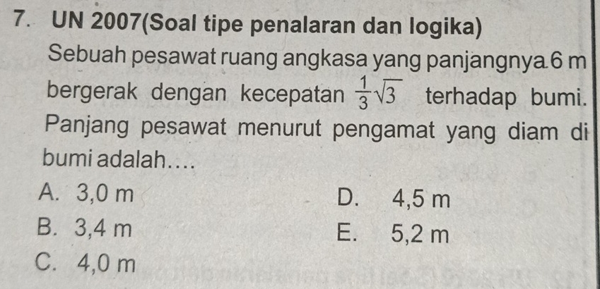 UN 2007(Soal tipe penalaran dan logika)
Sebuah pesawat ruang angkasa yang panjangnya6 m
bergerak dengan kecepatan  1/3 sqrt(3) terhadap bumi.
Panjang pesawat menurut pengamat yang diam di
bumi adalah....
A. 3,0 m D. 4,5 m
B. 3,4 m E. 5,2 m
C. 4,0 m