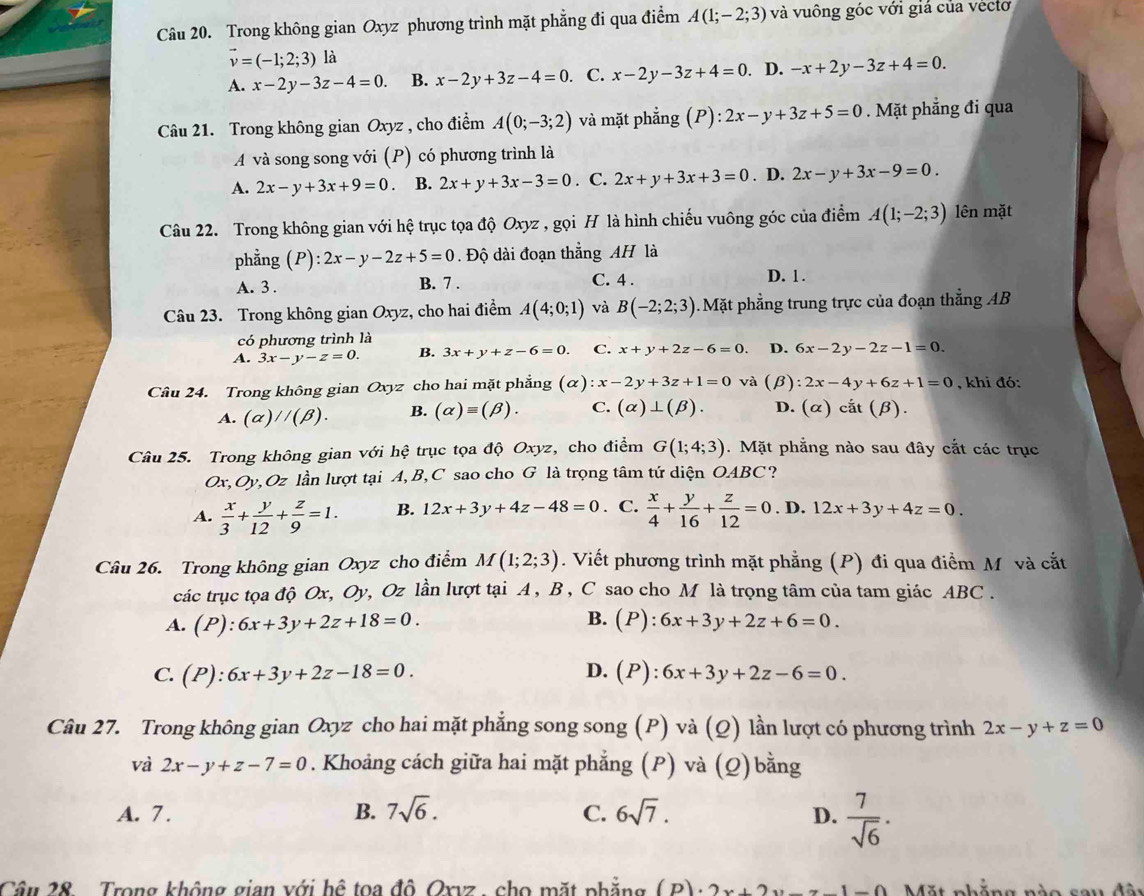 Trong không gian Oxyz phương trình mặt phẳng đi qua điểm A(1;-2;3) và vuông góc với giá của véctơ
vector v=(-1;2;3) là
A. x-2y-3z-4=0. B. x-2y+3z-4=0. C. x-2y-3z+4=0. D. -x+2y-3z+4=0.
Câu 21. Trong không gian Oxyz , cho điểm A(0;-3;2) và mặt phẳng (P):2x-y+3z+5=0. Mặt phẳng đi qua
A và song song với (P) có phương trình là
A. 2x-y+3x+9=0 B. 2x+y+3x-3=0 . C. 2x+y+3x+3=0. D. 2x-y+3x-9=0.
Câu 22. Trong không gian với hệ trục tọa độ Oxyz , gọi H là hình chiếu vuông góc của điểm A(1;-2;3) lên mặt
phẳng (P):2x-y-2z+5=0. Độ dài đoạn thẳng AH là
A. 3 . B. 7 . C. 4 . D. 1 .
Câu 23. Trong không gian Oxyz, cho hai điểm A(4;0;1) và B(-2;2;3) Mặt phẳng trung trực của đoạn thẳng AB
có phương trình là
A. 3x-y-z=0. B. 3x+y+z-6=0. C. x+y+2z-6=0. D. 6x-2y-2z-1=0.
Câu 24. Trong không gian Oxyz cho hai mặt phẳng (alpha ):x-2y+3z+1=0 và 1 β) 2x-4y+6z+1=0 , khi đó:
A. (alpha )parallel (beta ). B. (alpha )equiv (beta ). C. (alpha )⊥ (beta ). D. (alpha )cat(beta ).
Câu 25. Trong không gian với hệ trục tọa độ Oxyz, cho điểm G(1;4;3). Mặt phẳng nào sau đây cắt các trục
Ox, Oy ,Oz lần lượt tại A, B, C sao cho G là trọng tâm tứ diện OABC ?
A.  x/3 + y/12 + z/9 =1. B. 12x+3y+4z-48=0 C.  x/4 + y/16 + z/12 =0. D. 12x+3y+4z=0
Câu 26. Trong không gian Oxyz cho điểm M(1;2;3). Viết phương trình mặt phẳng (P) đi qua điểm M và cắt
các trục tọa độ Ox, Oy, Oz lần lượt tại A , B , C sao cho M là trọng tâm của tam giác ABC .
B.
A. (P):6x+3y+2z+18=0. (P):6x+3y+2z+6=0.
C. (P):6x+3y+2z-18=0. D. (P):6x+3y+2z-6=0.
Câu 27. Trong không gian Oxyz cho hai mặt phẳng song song (P) và (Q) lần lượt có phương trình 2x-y+z=0
và 2x-y+z-7=0. Khoảng cách giữa hai mặt phẳng (P) và (Q) bằng
A. 7 . B. 7sqrt(6). C. 6sqrt(7). D.  7/sqrt(6) .
Câu 28. Trong không gian với hệ toa đô Oxvz , cho mặt phẳng (P)· 2x+2y-z-1=0 Mặt phẳng nào sau đã