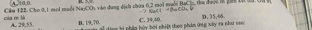 A. 10, 0. B. 5, 0.
Câu 122. Cho 0, 1 mol muối Na_2CO_3 vào dung dịch chứa 0, 2 mol muối BaCl₂, thu được m gầm kết lua. Giả tnị
của m là D. 35, 46.
A. 29, 55. B. 19, 70. C. 39, 40.
đễ dàng bị phân hủy bởi nhiệt theo phản ứng xảy ra như sau: