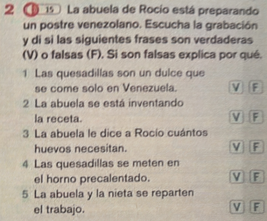 2 ① 19 La abuela de Rocío está preparando
un postre venezolano. Escucha la grabación
y di si las siguientes frases son verdaderas
(V) o falsas (F). Si son falsas explica por qué.
1 Las quesadillas son un dulce que
se come solo en Venezuela. V F
2 La abuela se está inventando
la receta. M F
3 La abuela le dice a Rocio cuántos
huevos necesitan. V F
4 Las quesadillas se meten en
el horno precalentado. V F
5 La abuela y la nieta se reparten
el trabajo.
V F