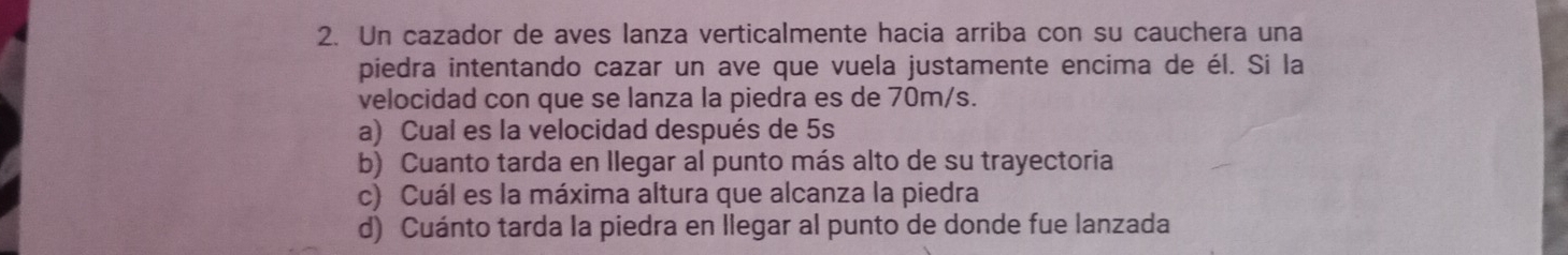 Un cazador de aves lanza verticalmente hacia arriba con su cauchera una 
piedra intentando cazar un ave que vuela justamente encima de él. Si la 
velocidad con que se lanza la piedra es de 70m/s. 
a) Cual es la velocidad después de 5s
b) Cuanto tarda en llegar al punto más alto de su trayectoria 
c) Cuál es la máxima altura que alcanza la piedra 
d) Cuánto tarda la piedra en llegar al punto de donde fue lanzada