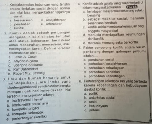 Ketidakserasian hubungan yang terjalin 4. Konflik adalah gejala yang wajar terjadi di
antara tindakan sosial dengan norma dalam masyarakat karena .... [ 
dan nilai bisa mengakibatkan terjadinya a. kehidupan masyarakat sekarang selalu
... sosial. bersaing
a. keselarasar d. kesejahteraan b. sebagai makhluk sosial, manusia
b. perubahan e. keteraturan senantiasa berubah
c. konflik c. konflik selalu membawa kemajuan bagi
anggota masyarakat
2. Konflik adalah sebuah perjuangan d. manusia mendapatkan keuntungan
mengenai nilai-nilai atau tuntutan
atas status, kekuasaan, bermaksud dari konflik
untuk menetralkan, mencederai, atau e. manusia memang suka berkonflik
melenyapkan lawan. Definisi tersebut 5. Faktor pendorong konflik antara kaum
dikemukakan oleh pendatang dengan golongan pribumi
a. Lewis A. Coser adalah  …
b. Ariyono Suyono a. perubahan sosial
c. Soerjono Soekanto b. perbedaan kesejahteraan
d. Ralf Dahrendorf c. perbedaan kebudayaan
e. Robert M.Z. Lawang d. perbedaan pendirian
e. perbedaan kepentingan
3. Heru dan Burhan bersaing untuk 6. Pertentangan kelompok ras yang berbeda
mendapatkan juara lomba yang
diselenggarakan di sekolah dalam rangka karena kepentingan dan kebudayaan
memperingati hari kemerdekaan. Hal disebut konflik ....
tersebut menunjukkan adanya .... a. politik
a. kontravensi intensif b. antarkelas sosial
b. kontravensi sederhana c. rasial d. kebudayaan
c. kompetisi pribadi
d. kompetisi kelompok e. pribadi
e. pertentangan (konflik)