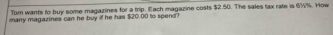 Tom wants to buy some magazines for a trip. Each magazine costs $2.50. The sales tax rate is 6½%. How 
many magazines can he buy if he has $20.00 to spend?