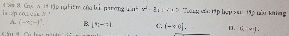 Gọi S. là tập nghiệm của bất phương trình x^2-8x+7≥ 0. Trong các tập hợp sau, tập nào không
là tập con của S ?
A. (-∈fty ;-1]. B. [8;+∈fty ). C. (-∈fty ;0]. D. [6;+∈fty ). 
Câu 9. Có bao nhiêu giảá