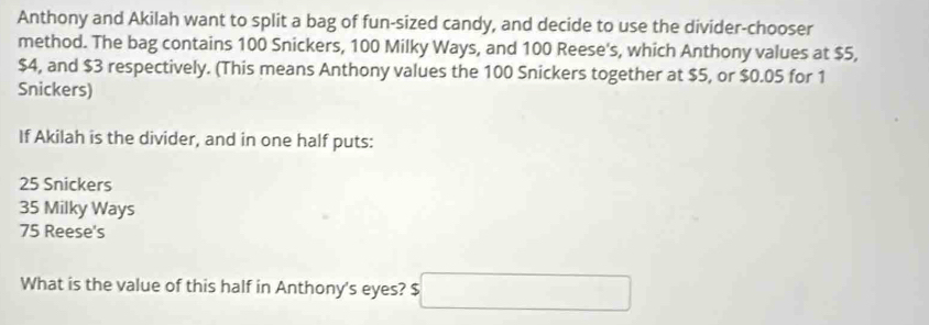 Anthony and Akilah want to split a bag of fun-sized candy, and decide to use the divider-chooser
method. The bag contains 100 Snickers, 100 Milky Ways, and 100 Reese's, which Anthony values at $5,
$4, and $3 respectively. (This means Anthony values the 100 Snickers together at $5, or $0.05 for 1
Snickers)
If Akilah is the divider, and in one half puts:
25 Snickers
35 Milky Ways
75 Reese's
What is the value of this half in Anthony's eyes? $ □