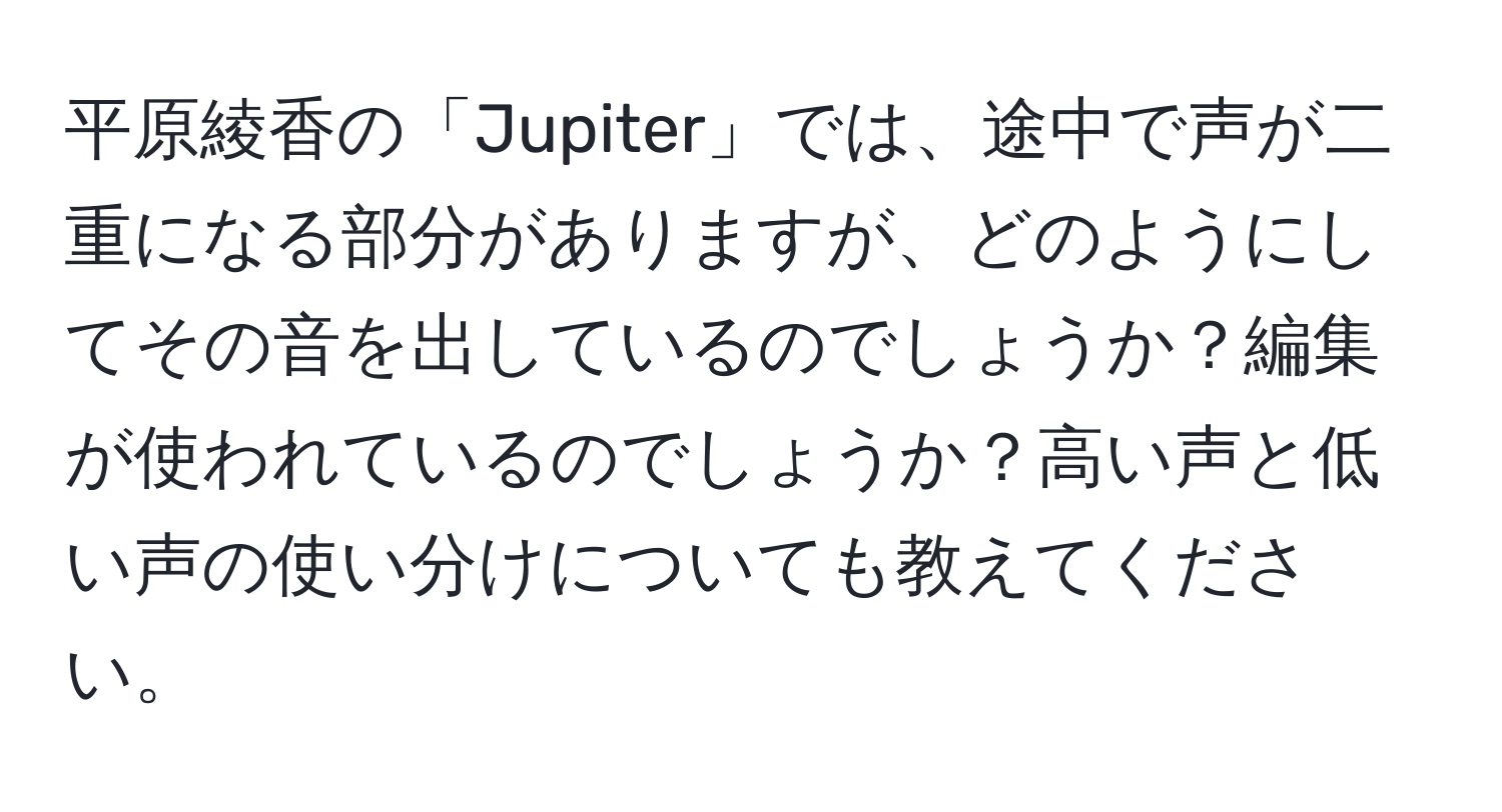 平原綾香の「Jupiter」では、途中で声が二重になる部分がありますが、どのようにしてその音を出しているのでしょうか？編集が使われているのでしょうか？高い声と低い声の使い分けについても教えてください。