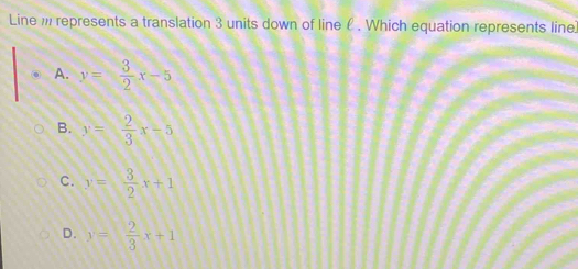 Line m represents a translation 3 units down of line £. Which equation represents line]
A. y= 3/2 x-5
B. y= 2/3 x-5
C. y= 3/2 x+1
D. y= 2/3 x+1