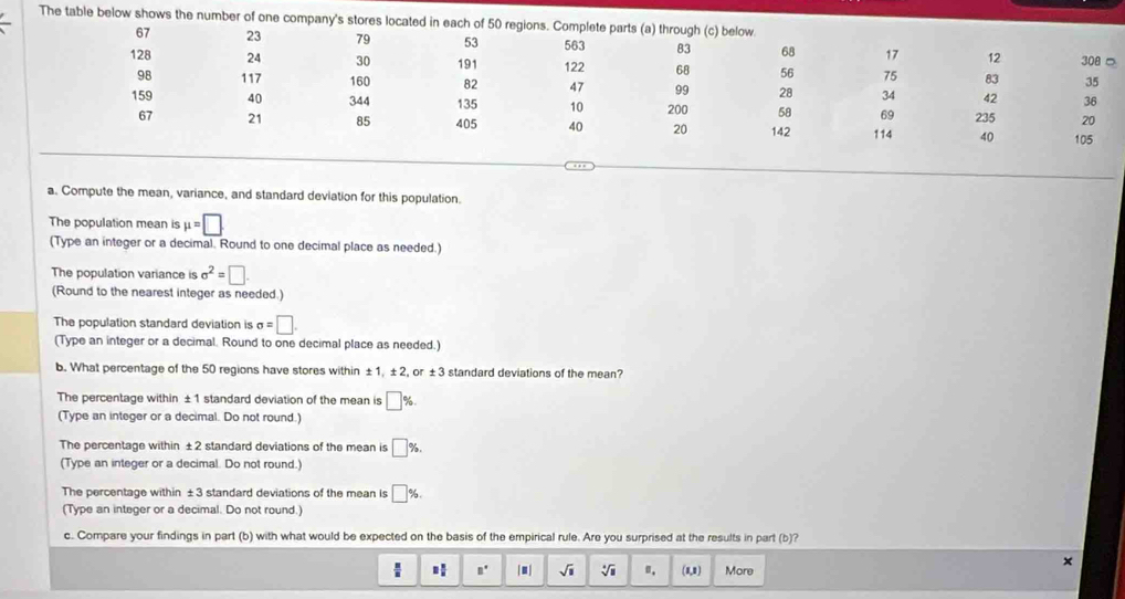 The table below shows the num 
a. Compute the mean, variance, and standard deviation for this population. 
The population mean is mu =□. 
(Type an integer or a decimal. Round to one decimal place as needed.) 
The population variance is sigma^2=□. 
(Round to the nearest integer as needed.) 
The population standard deviation is sigma =□. 
(Type an integer or a decimal. Round to one decimal place as needed.) 
b. What percentage of the 50 regions have stores within ±1, ±2, or ±3 standard deviations of the mean? 
The percentage within ±1 standard deviation of the mean is □ %
(Type an integer or a decimal. Do not round.) 
The percentage within ±2 standard deviations of the mean is □ % , 
(Type an integer or a decimal. Do not round.) 
The percentage within ±3 standard deviations of the mean is □ %. 
(Type an integer or a decimal. Do not round.) 
c. Compare your findings in part (b) with what would be expected on the basis of the empirical rule. Are you surprised at the results in part (b)? 
×
 □ /□   □  □ /□   B° |□ | sqrt(1) sqrt[4](□ ) ", (1,1) More