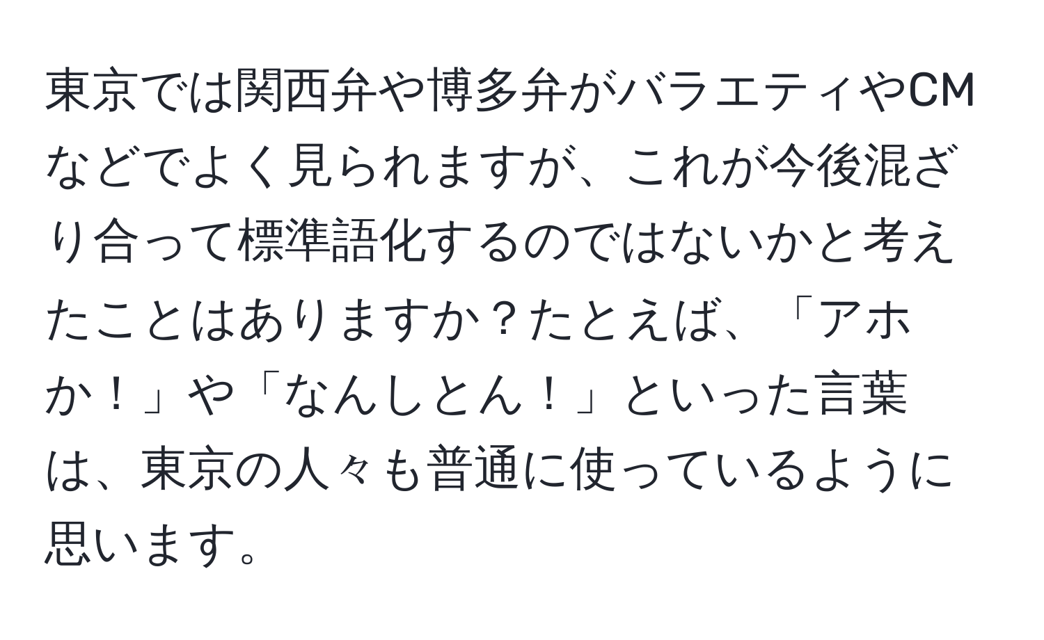 東京では関西弁や博多弁がバラエティやCMなどでよく見られますが、これが今後混ざり合って標準語化するのではないかと考えたことはありますか？たとえば、「アホか！」や「なんしとん！」といった言葉は、東京の人々も普通に使っているように思います。