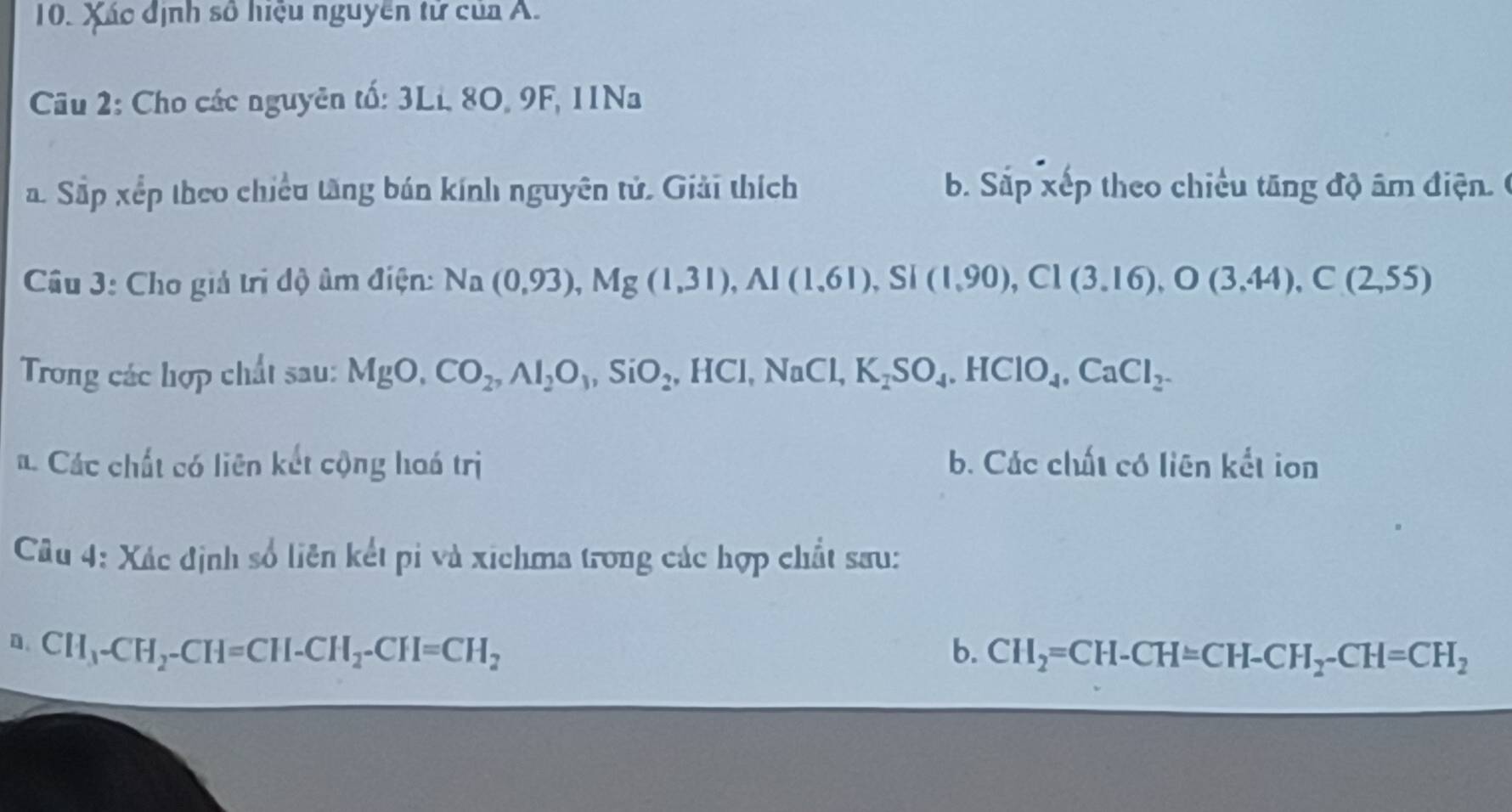 Xác định số hiệu nguyễn tử của A.
Cu 2: Cho các nguyên tố: 3Li, 8O, 9F, 11Na
a. Sắp xếp theo chiều tăng bán kính nguyên tử. Giải thích b. Sắp xếp theo chiều tăng độ âm điện 
Câu 3: Cho giả tri độ âm điện: Na(0,93), Mg(1,31), Al(1,61) , Si (1,90), C1(3.16), O(3.44), C(2,55)
Trong các hợp chất sau: MgO, CO_2, Al_2O_3, SiO_2, HCl, NaCl, K_2SO_4. HClO_4, CaCl_2.
a. Các chất có liên kết cộng hoá trị b. Các chất có liên kết ion
Câu 4: Xác định số liên kết pi và xichma trong các hợp chất sau:
D. CH_3-CH_2-CH=CH-CH_2-CH=CH_2 b. CH_2=CH-CH=CH-CH_2-CH=CH_2