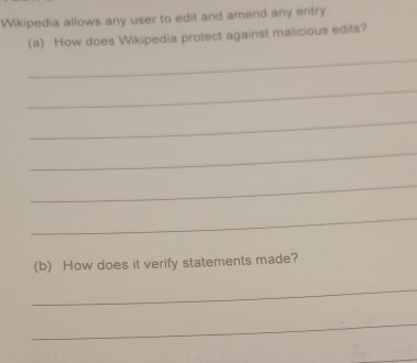 Wikipedia allows any user to edit and amend any entry. 
(a) How does Wikipedia protect against malicious edits? 
_ 
_ 
_ 
_ 
_ 
_ 
(b) How does it verify statements made? 
_ 
_