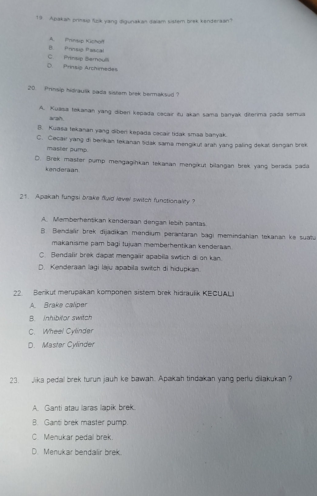 Apakah prinsip fizik yang digunakan daiam sistem brek kenderaan?
A. Prinsip Kichoff
B. Prnsip Pascal
C. Prinsip Bernoulli
D. Prinsip Archimedes
20. Prinsip hidraulik pada sistem brek bermaksud ?
A. Kuasa tekanan yang diberi kepada cecair itu akan sama banyak diterima pada semua
arah.
B. Kuasa tekanan yang diberi kepada cecair tidak smaa banyak.
C. Cecair yang di berikan tekanan tidak sama mengikut arah yang paling dekat dengan brek
master pump.
D. Brek master pump mengagihkan tekanan mengikut bilangan brek yang berada pada
kenderaan.
21. Apakah fungsi brake fluid level switch functionality ?
A. Memberhentikan kenderaan dengan lebih pantas.
B. Bendalir brek dijadikan mendium perantaran bagi memindahlan tekanan ke suatu
makanisme pam bagi tujuan memberhentikan kenderaan.
C. Bendalir brek dapat mengalir apabila swtich di on kan.
D. Kenderaan lagi laju apabila switch di hidupkan.
22. Berikut merupakan komponen sistem brek hidraulik KECUALI
A. Brake caliper
B. Inhibitor switch
C. Wheel Cylinder
D. Master Cylinder
23. Jika pedal brek turun jauh ke bawah. Apakah tindakan yang perlu dilakukan ?
A. Ganti atau laras lapik brek.
B. Ganti brek master pump.
C. Menukar pedal brek.
D. Menukar bendalir brek.