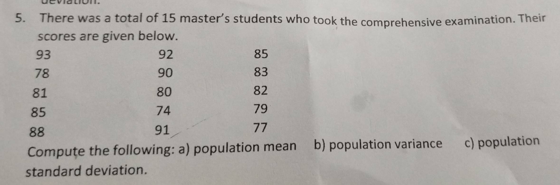 There was a total of 15 master’s students who took the comprehensive examination. Their 
scores are given below.
93
92
85
78
90
83
81
80
82
85
74
79
88
91
77
Compute the following: a) population mean b) population variance c) population 
standard deviation.