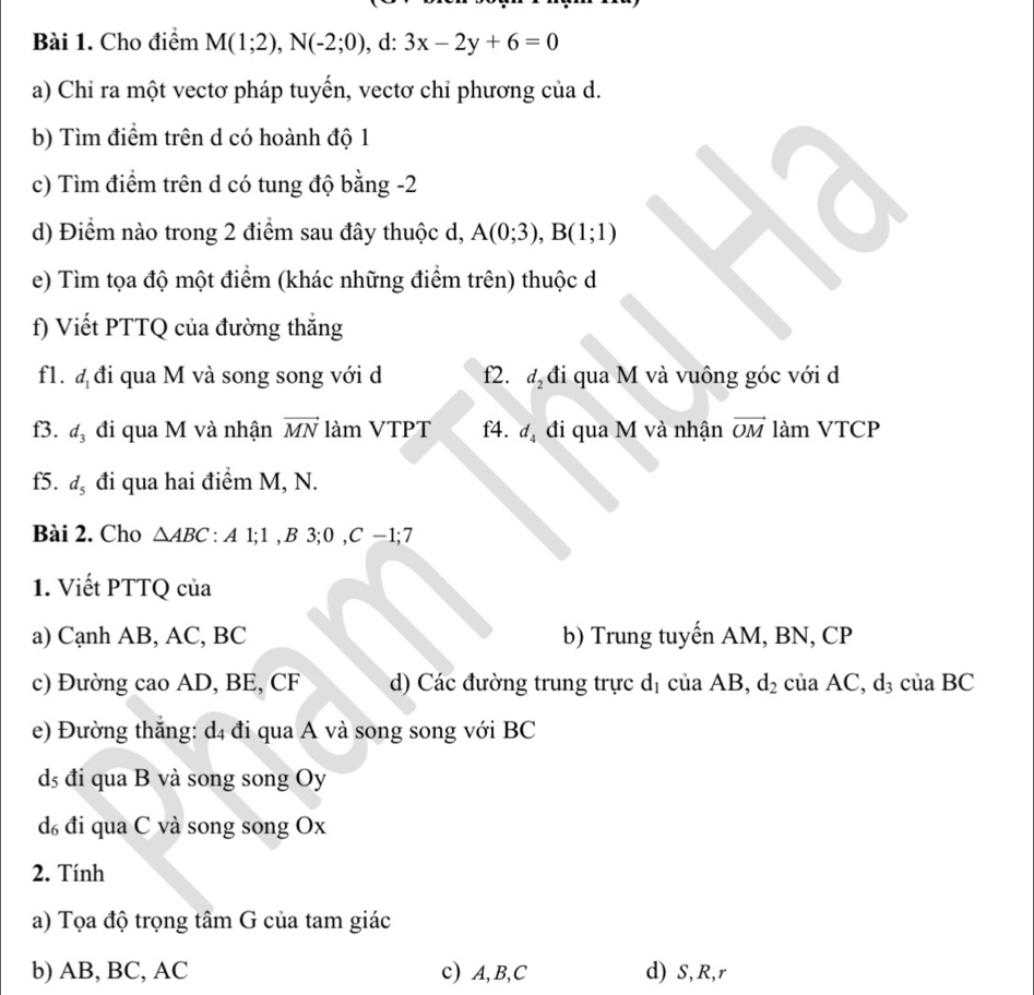 Cho điểm M(1;2), N(-2;0) , d: 3x-2y+6=0
a) Chỉ ra một vectơ pháp tuyến, vectơ chỉ phương của d. 
b) Tìm điểm trên d có hoành độ 1
c) Tìm điểm trên d có tung độ bằng -2
d) Điểm nào trong 2 điểm sau đây thuộc d, A(0;3), B(1;1)
e) Tìm tọa độ một điểm (khác những điểm trên) thuộc d
f) Viết PTTQ của đường thắng 
fl. d_1 đi qua M và song song với d f2. d_2 đi qua M và vuông góc với d 
f3. d_3 đi qua M và nhận vector MN làm VTPT f4. d_4 đi qua M và nhận vector OM làm VTCP 
f5. d_5 đi qua hai điểm M, N. 
Bài 2. Cho △ ABC : A1; 1, B3; 0, C-1; 7
1. Viết PTTQ của 
a) Cạnh AB, AC, BC b) Trung tuyến AM, BN, CP
c) Đường cao AD, BE, CF d) Các đường trung trực d_1 ciaAB, d_2 ciaAC, d_3 của BC
e) Đường thắng: d4 đi qua A và song song với BC
ds đi qua B và song song Oy
d₆ đi qua C và song song Ox
2. Tính 
a) Tọa độ trọng tâm G của tam giác 
b) AB, BC, AC c) A, B, C d) S, R, r